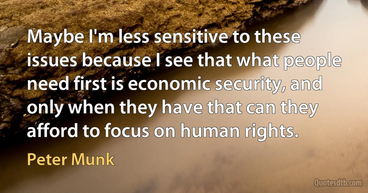 Maybe I'm less sensitive to these issues because I see that what people need first is economic security, and only when they have that can they afford to focus on human rights. (Peter Munk)