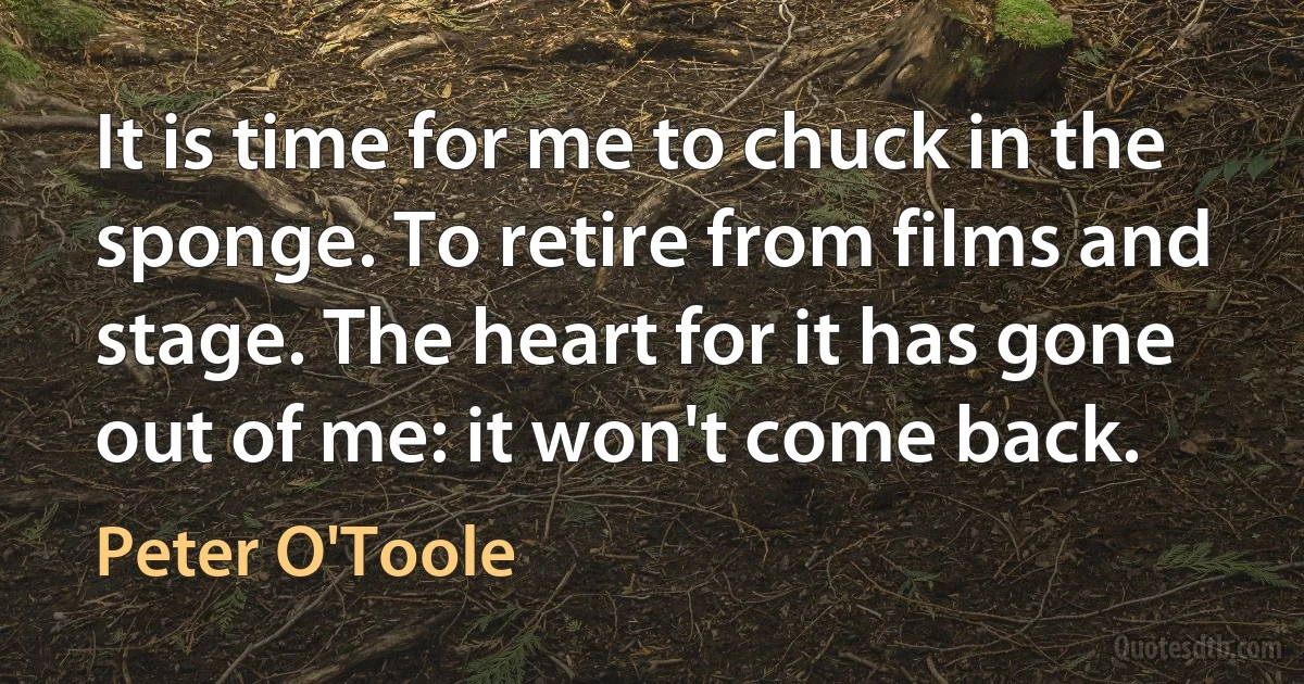 It is time for me to chuck in the sponge. To retire from films and stage. The heart for it has gone out of me: it won't come back. (Peter O'Toole)