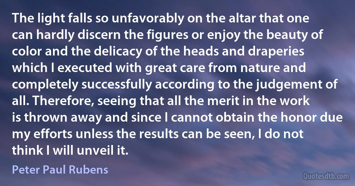 The light falls so unfavorably on the altar that one can hardly discern the figures or enjoy the beauty of color and the delicacy of the heads and draperies which I executed with great care from nature and completely successfully according to the judgement of all. Therefore, seeing that all the merit in the work is thrown away and since I cannot obtain the honor due my efforts unless the results can be seen, I do not think I will unveil it. (Peter Paul Rubens)