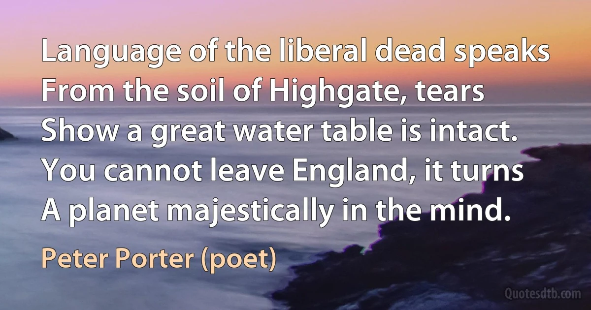 Language of the liberal dead speaks
From the soil of Highgate, tears
Show a great water table is intact.
You cannot leave England, it turns
A planet majestically in the mind. (Peter Porter (poet))