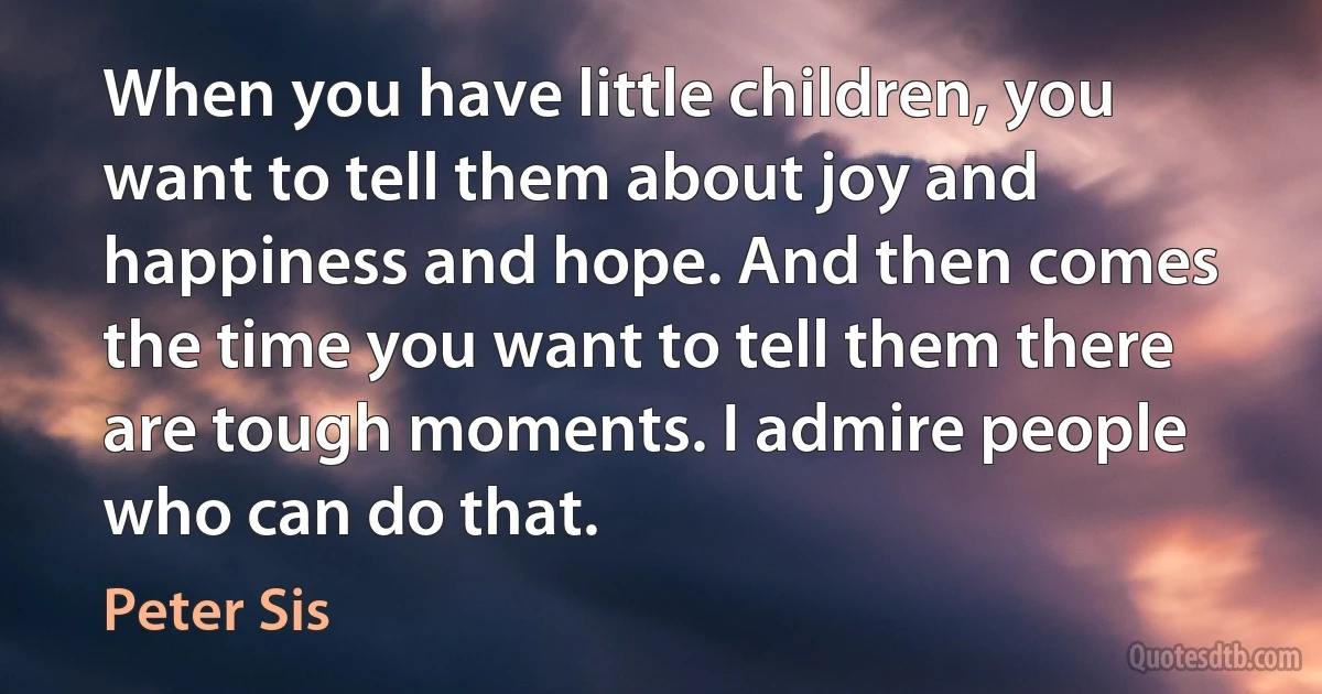 When you have little children, you want to tell them about joy and happiness and hope. And then comes the time you want to tell them there are tough moments. I admire people who can do that. (Peter Sis)