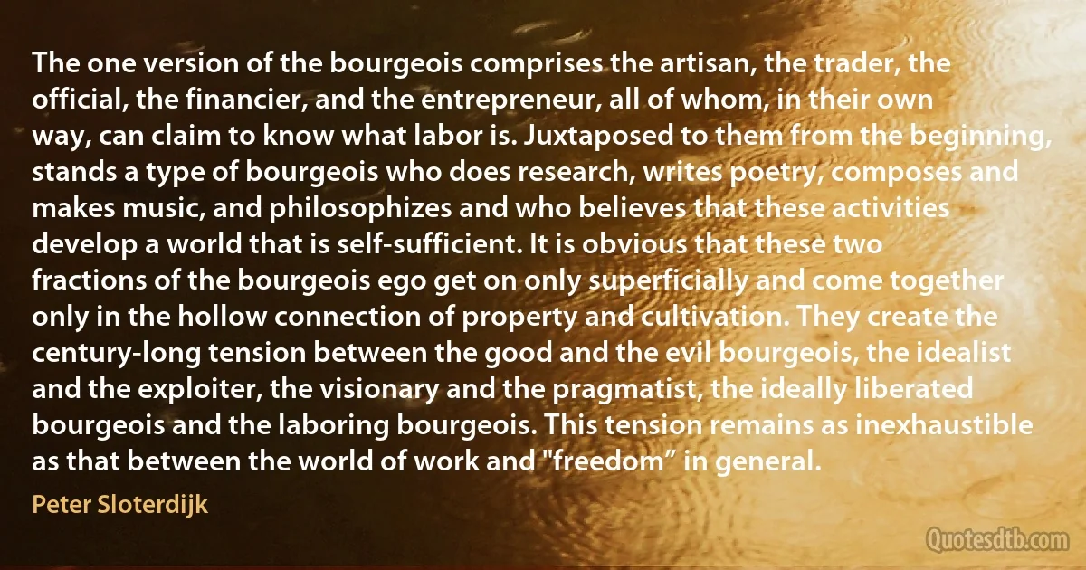 The one version of the bourgeois comprises the artisan, the trader, the official, the financier, and the entrepreneur, all of whom, in their own way, can claim to know what labor is. Juxtaposed to them from the beginning, stands a type of bourgeois who does research, writes poetry, composes and makes music, and philosophizes and who believes that these activities develop a world that is self-sufficient. It is obvious that these two fractions of the bourgeois ego get on only superficially and come together only in the hollow connection of property and cultivation. They create the century-long tension between the good and the evil bourgeois, the idealist and the exploiter, the visionary and the pragmatist, the ideally liberated bourgeois and the laboring bourgeois. This tension remains as inexhaustible as that between the world of work and "freedom” in general. (Peter Sloterdijk)