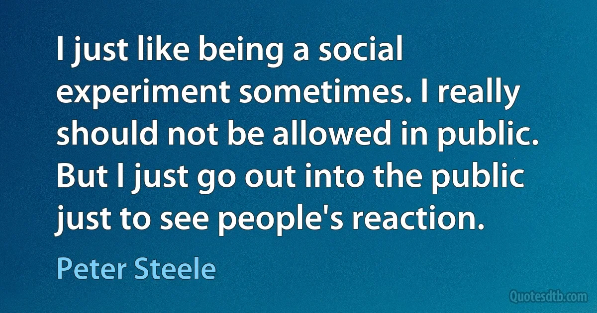 I just like being a social experiment sometimes. I really should not be allowed in public. But I just go out into the public just to see people's reaction. (Peter Steele)