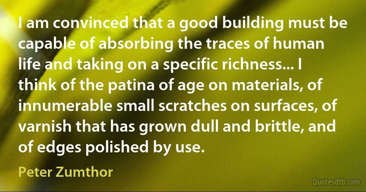 I am convinced that a good building must be capable of absorbing the traces of human life and taking on a specific richness... I think of the patina of age on materials, of innumerable small scratches on surfaces, of varnish that has grown dull and brittle, and of edges polished by use. (Peter Zumthor)