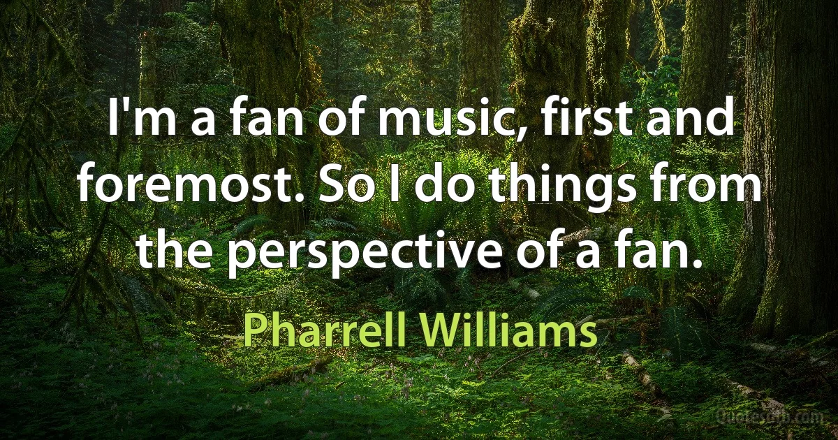 I'm a fan of music, first and foremost. So I do things from the perspective of a fan. (Pharrell Williams)