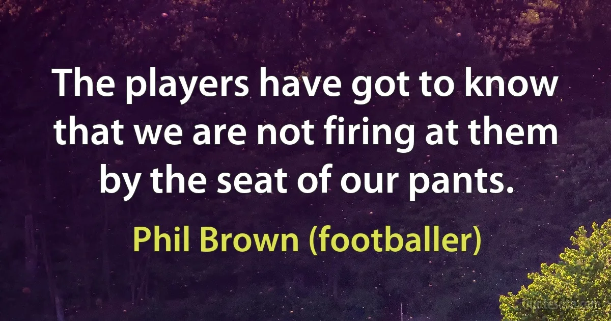 The players have got to know that we are not firing at them by the seat of our pants. (Phil Brown (footballer))