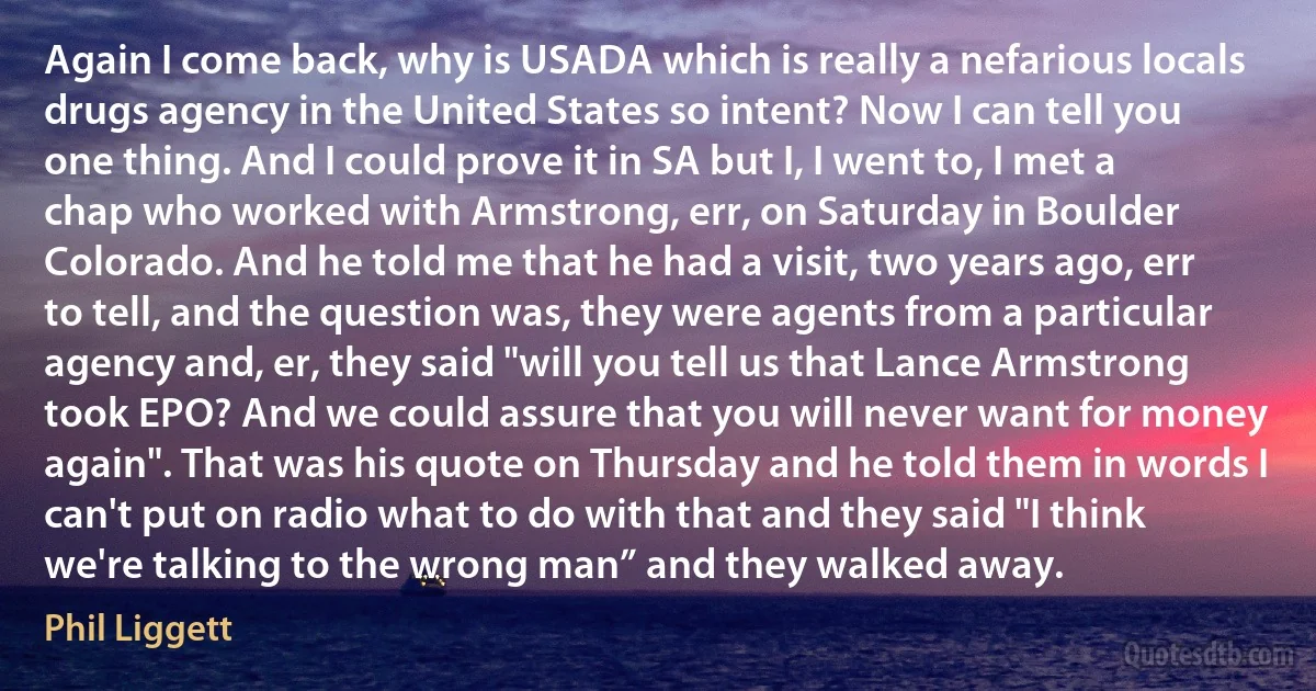 Again I come back, why is USADA which is really a nefarious locals drugs agency in the United States so intent? Now I can tell you one thing. And I could prove it in SA but I, I went to, I met a chap who worked with Armstrong, err, on Saturday in Boulder Colorado. And he told me that he had a visit, two years ago, err to tell, and the question was, they were agents from a particular agency and, er, they said "will you tell us that Lance Armstrong took EPO? And we could assure that you will never want for money again". That was his quote on Thursday and he told them in words I can't put on radio what to do with that and they said "I think we're talking to the wrong man” and they walked away. (Phil Liggett)