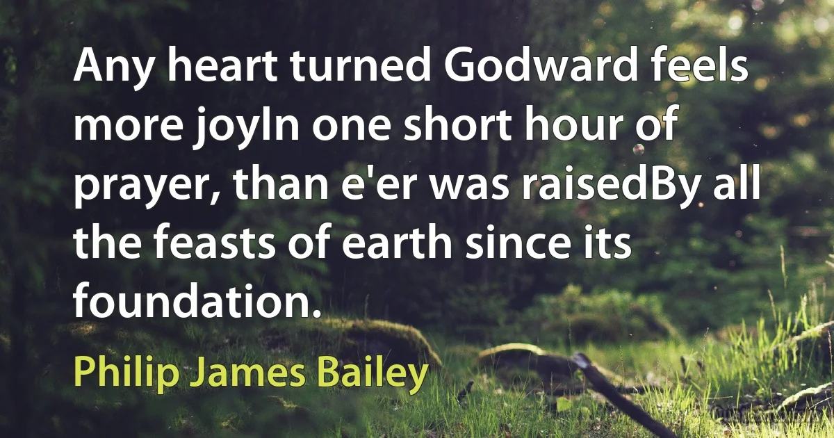 Any heart turned Godward feels more joyIn one short hour of prayer, than e'er was raisedBy all the feasts of earth since its foundation. (Philip James Bailey)