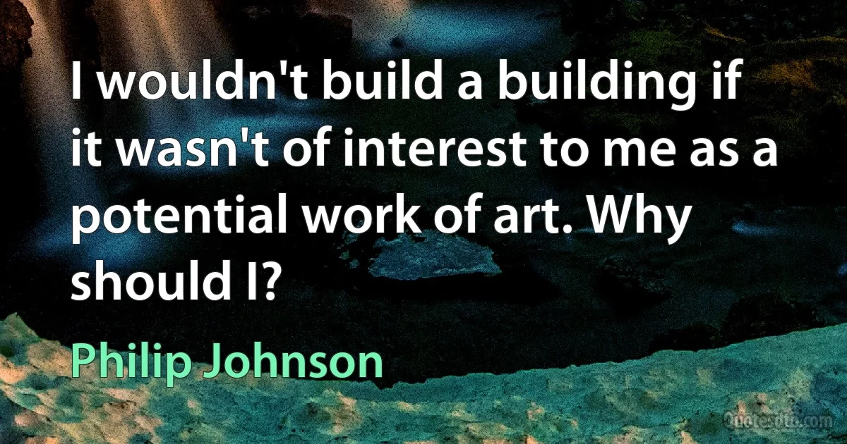 I wouldn't build a building if it wasn't of interest to me as a potential work of art. Why should I? (Philip Johnson)