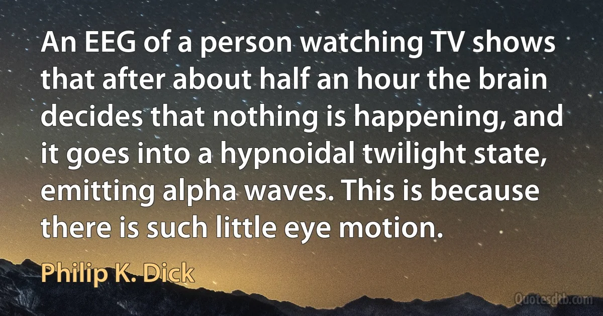 An EEG of a person watching TV shows that after about half an hour the brain decides that nothing is happening, and it goes into a hypnoidal twilight state, emitting alpha waves. This is because there is such little eye motion. (Philip K. Dick)