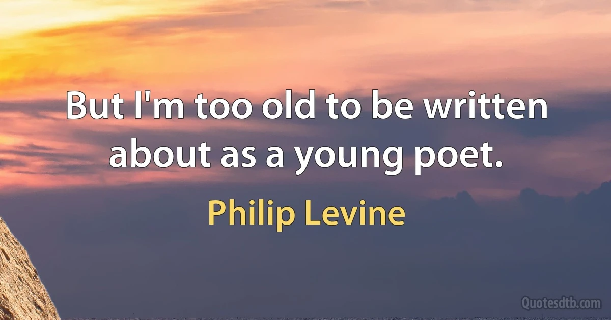 But I'm too old to be written about as a young poet. (Philip Levine)