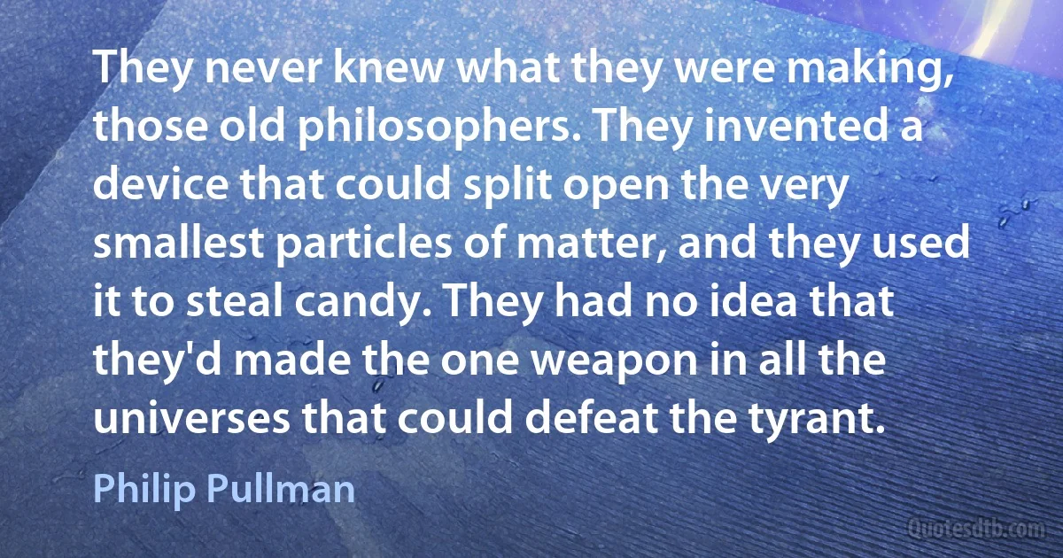 They never knew what they were making, those old philosophers. They invented a device that could split open the very smallest particles of matter, and they used it to steal candy. They had no idea that they'd made the one weapon in all the universes that could defeat the tyrant. (Philip Pullman)