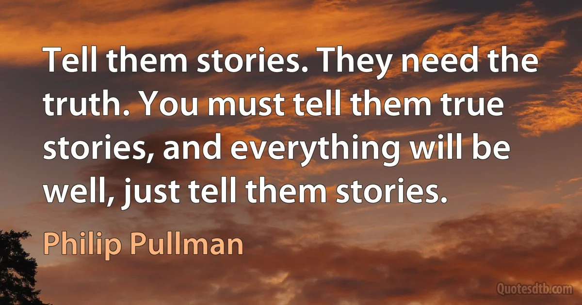 Tell them stories. They need the truth. You must tell them true stories, and everything will be well, just tell them stories. (Philip Pullman)