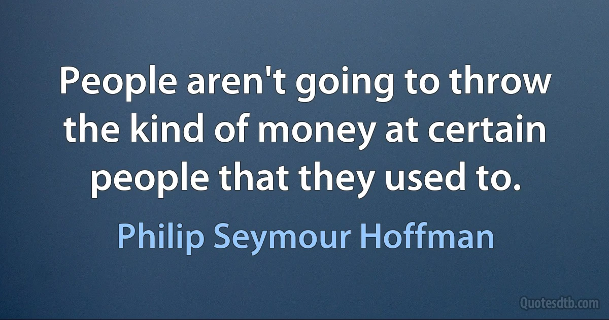 People aren't going to throw the kind of money at certain people that they used to. (Philip Seymour Hoffman)