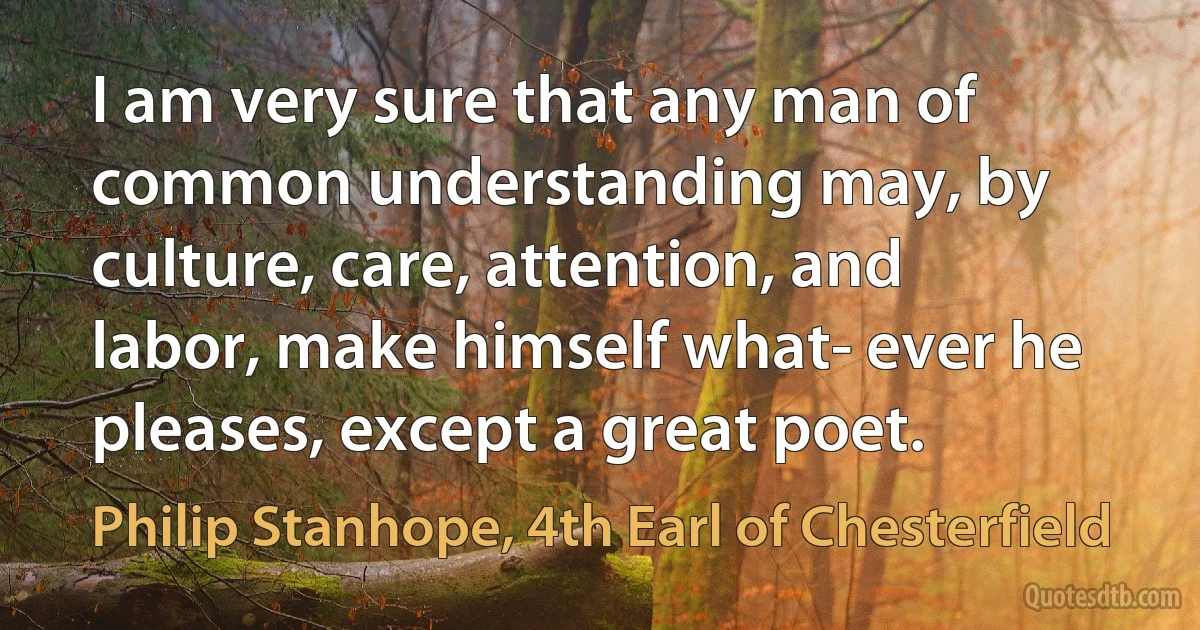 I am very sure that any man of common understanding may, by culture, care, attention, and labor, make himself what- ever he pleases, except a great poet. (Philip Stanhope, 4th Earl of Chesterfield)