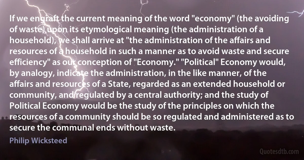 If we engraft the current meaning of the word "economy" (the avoiding of waste) upon its etymological meaning (the administration of a household), we shall arrive at "the administration of the affairs and resources of a household in such a manner as to avoid waste and secure efficiency" as our conception of "Economy." "Political" Economy would, by analogy, indicate the administration, in the like manner, of the affairs and resources of a State, regarded as an extended household or community, and regulated by a central authority; and the study of Political Economy would be the study of the principles on which the resources of a community should be so regulated and administered as to secure the communal ends without waste. (Philip Wicksteed)