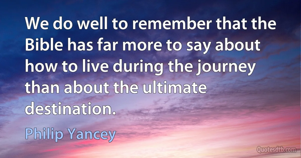 We do well to remember that the Bible has far more to say about how to live during the journey than about the ultimate destination. (Philip Yancey)