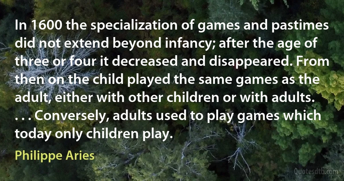 In 1600 the specialization of games and pastimes did not extend beyond infancy; after the age of three or four it decreased and disappeared. From then on the child played the same games as the adult, either with other children or with adults. . . . Conversely, adults used to play games which today only children play. (Philippe Aries)