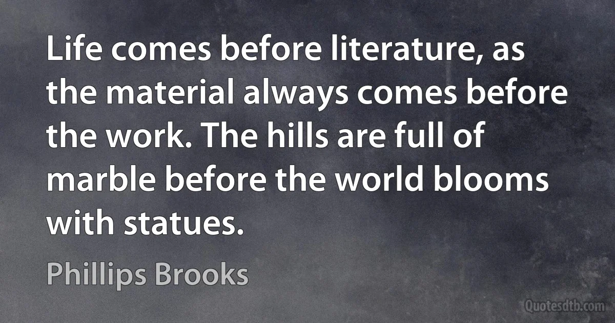 Life comes before literature, as the material always comes before the work. The hills are full of marble before the world blooms with statues. (Phillips Brooks)