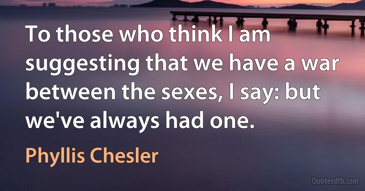 To those who think I am suggesting that we have a war between the sexes, I say: but we've always had one. (Phyllis Chesler)