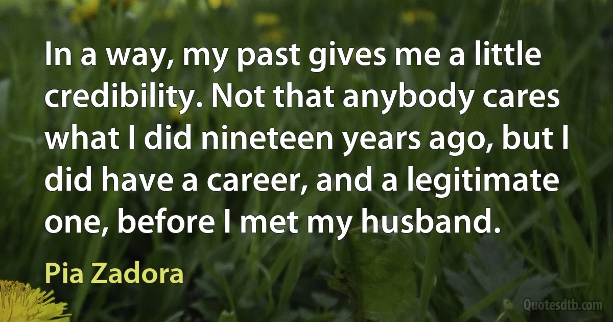 In a way, my past gives me a little credibility. Not that anybody cares what I did nineteen years ago, but I did have a career, and a legitimate one, before I met my husband. (Pia Zadora)