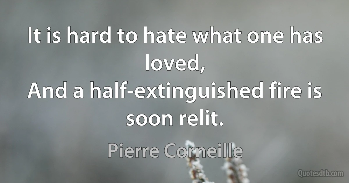 It is hard to hate what one has loved,
And a half-extinguished fire is soon relit. (Pierre Corneille)