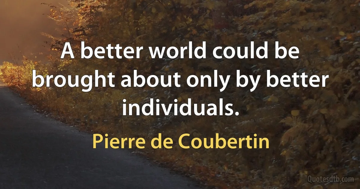 A better world could be brought about only by better individuals. (Pierre de Coubertin)