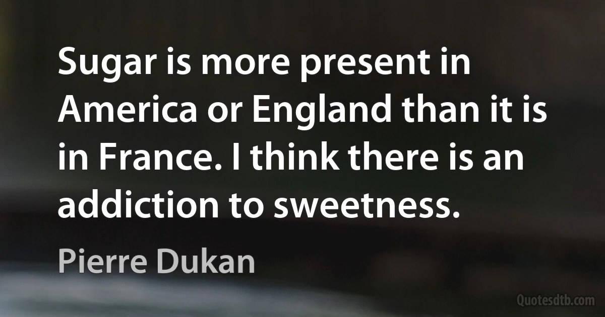 Sugar is more present in America or England than it is in France. I think there is an addiction to sweetness. (Pierre Dukan)