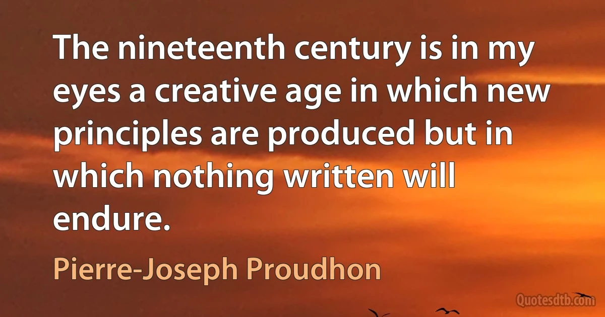 The nineteenth century is in my eyes a creative age in which new principles are produced but in which nothing written will endure. (Pierre-Joseph Proudhon)