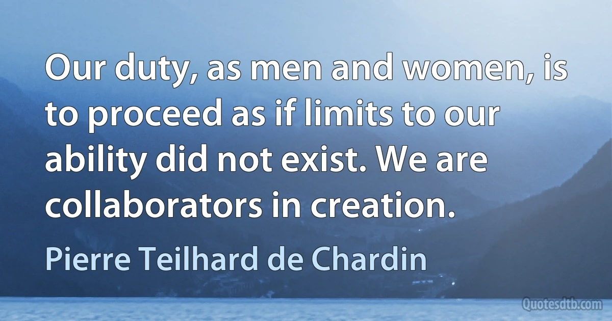 Our duty, as men and women, is to proceed as if limits to our ability did not exist. We are collaborators in creation. (Pierre Teilhard de Chardin)