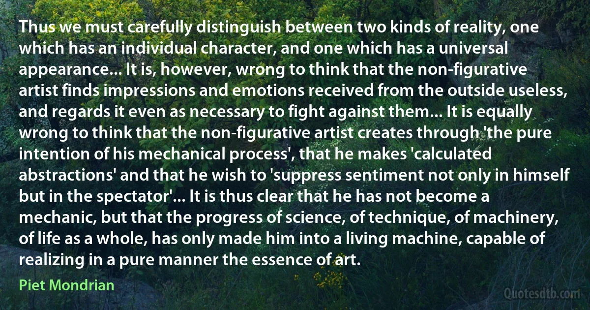 Thus we must carefully distinguish between two kinds of reality, one which has an individual character, and one which has a universal appearance... It is, however, wrong to think that the non-figurative artist finds impressions and emotions received from the outside useless, and regards it even as necessary to fight against them... It is equally wrong to think that the non-figurative artist creates through 'the pure intention of his mechanical process', that he makes 'calculated abstractions' and that he wish to 'suppress sentiment not only in himself but in the spectator'... It is thus clear that he has not become a mechanic, but that the progress of science, of technique, of machinery, of life as a whole, has only made him into a living machine, capable of realizing in a pure manner the essence of art. (Piet Mondrian)