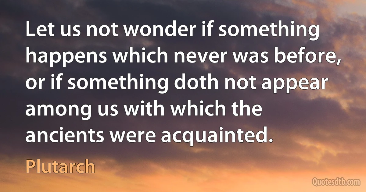 Let us not wonder if something happens which never was before, or if something doth not appear among us with which the ancients were acquainted. (Plutarch)