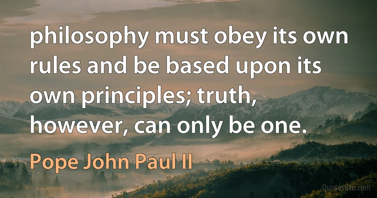 philosophy must obey its own rules and be based upon its own principles; truth, however, can only be one. (Pope John Paul II)