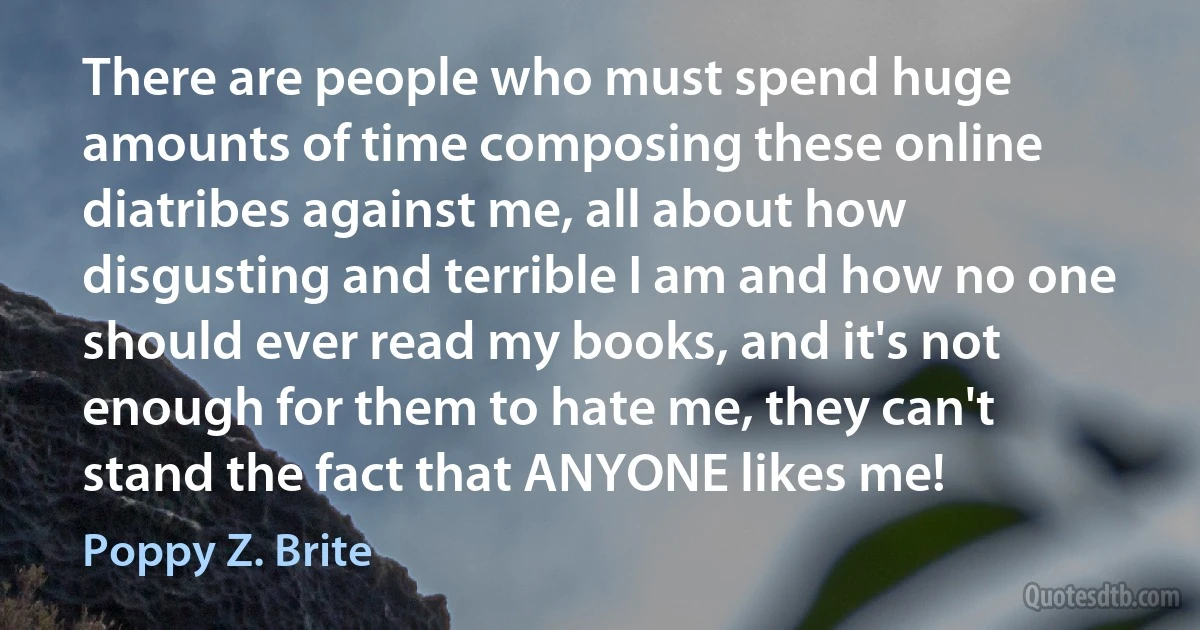 There are people who must spend huge amounts of time composing these online diatribes against me, all about how disgusting and terrible I am and how no one should ever read my books, and it's not enough for them to hate me, they can't stand the fact that ANYONE likes me! (Poppy Z. Brite)