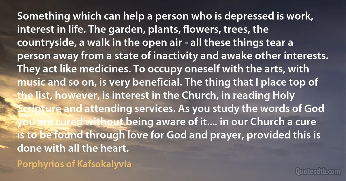 Something which can help a person who is depressed is work, interest in life. The garden, plants, flowers, trees, the countryside, a walk in the open air - all these things tear a person away from a state of inactivity and awake other interests. They act like medicines. To occupy oneself with the arts, with music and so on, is very beneficial. The thing that I place top of the list, however, is interest in the Church, in reading Holy Scripture and attending services. As you study the words of God you are cured without being aware of it.... in our Church a cure is to be found through love for God and prayer, provided this is done with all the heart. (Porphyrios of Kafsokalyvia)