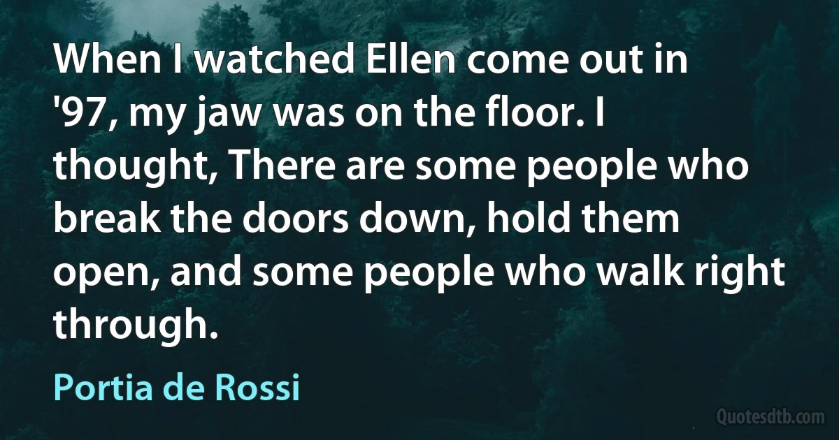 When I watched Ellen come out in '97, my jaw was on the floor. I thought, There are some people who break the doors down, hold them open, and some people who walk right through. (Portia de Rossi)