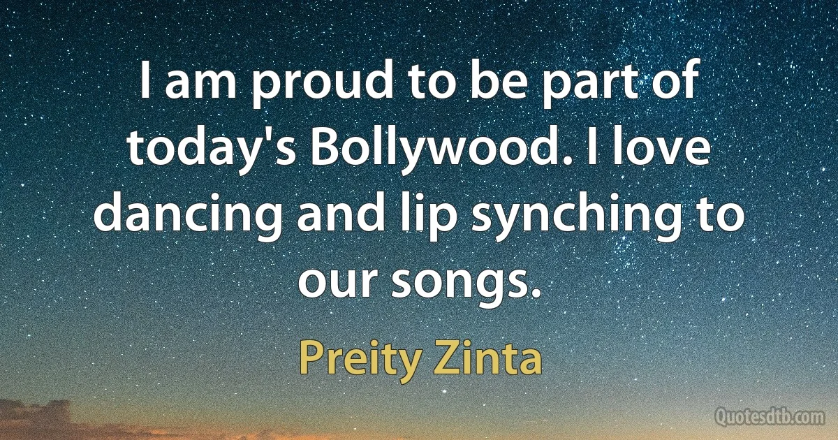 I am proud to be part of today's Bollywood. I love dancing and lip synching to our songs. (Preity Zinta)