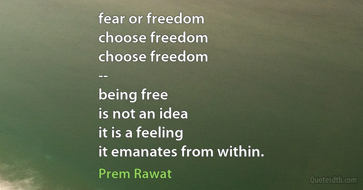 fear or freedom
choose freedom
choose freedom
--
being free
is not an idea
it is a feeling
it emanates from within. (Prem Rawat)