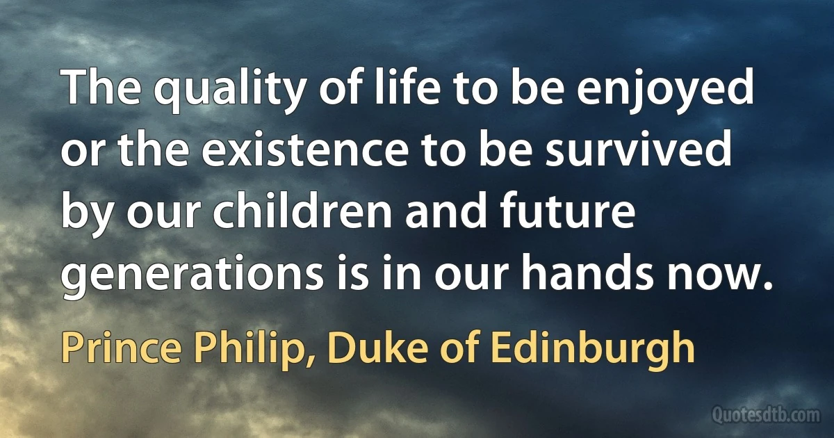 The quality of life to be enjoyed or the existence to be survived by our children and future generations is in our hands now. (Prince Philip, Duke of Edinburgh)