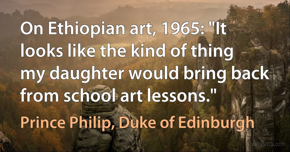 On Ethiopian art, 1965: "It looks like the kind of thing my daughter would bring back from school art lessons." (Prince Philip, Duke of Edinburgh)