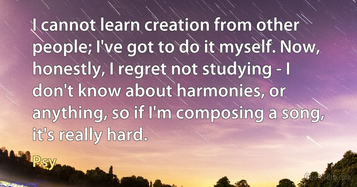 I cannot learn creation from other people; I've got to do it myself. Now, honestly, I regret not studying - I don't know about harmonies, or anything, so if I'm composing a song, it's really hard. (Psy)