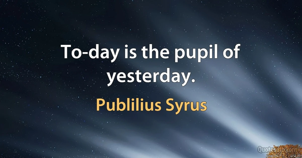 To-day is the pupil of yesterday. (Publilius Syrus)