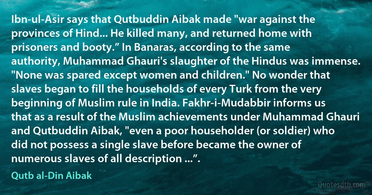 Ibn-ul-Asir says that Qutbuddin Aibak made "war against the provinces of Hind... He killed many, and returned home with prisoners and booty.” In Banaras, according to the same authority, Muhammad Ghauri's slaughter of the Hindus was immense. "None was spared except women and children." No wonder that slaves began to fill the households of every Turk from the very beginning of Muslim rule in India. Fakhr-i-Mudabbir informs us that as a result of the Muslim achievements under Muhammad Ghauri and Qutbuddin Aibak, "even a poor householder (or soldier) who did not possess a single slave before became the owner of numerous slaves of all description ...”. (Qutb al-Din Aibak)