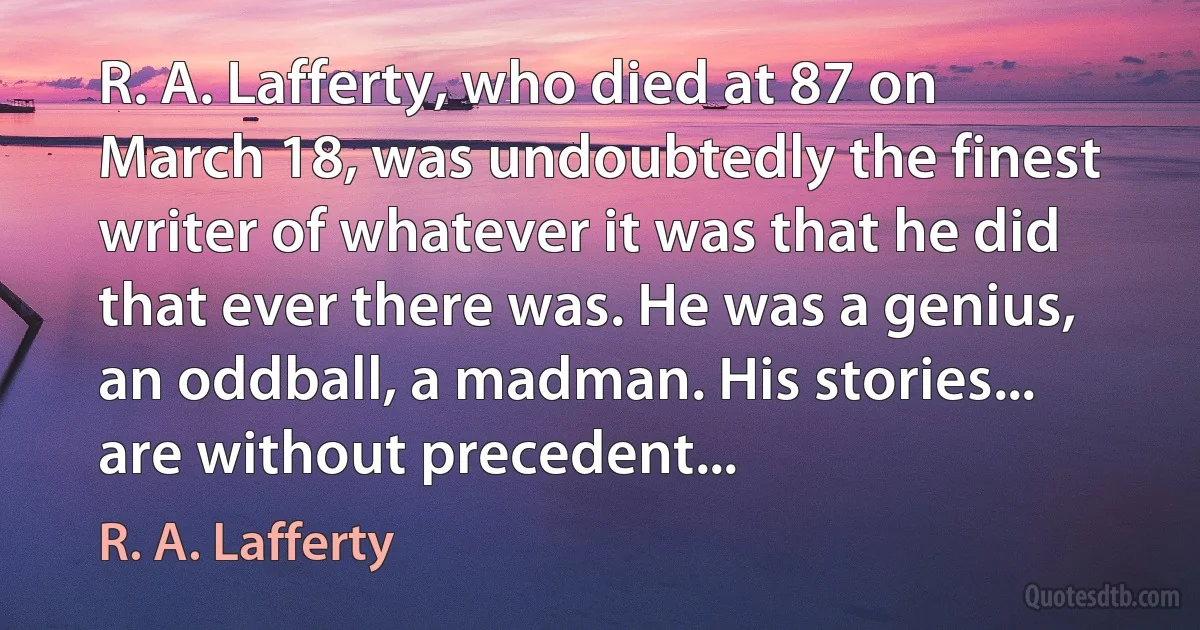 R. A. Lafferty, who died at 87 on March 18, was undoubtedly the finest writer of whatever it was that he did that ever there was. He was a genius, an oddball, a madman. His stories... are without precedent... (R. A. Lafferty)