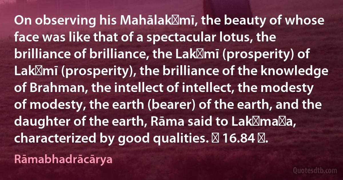 On observing his Mahālakṣmī, the beauty of whose face was like that of a spectacular lotus, the brilliance of brilliance, the Lakṣmī (prosperity) of Lakṣmī (prosperity), the brilliance of the knowledge of Brahman, the intellect of intellect, the modesty of modesty, the earth (bearer) of the earth, and the daughter of the earth, Rāma said to Lakṣmaṇa, characterized by good qualities. ॥ 16.84 ॥. (Rāmabhadrācārya)