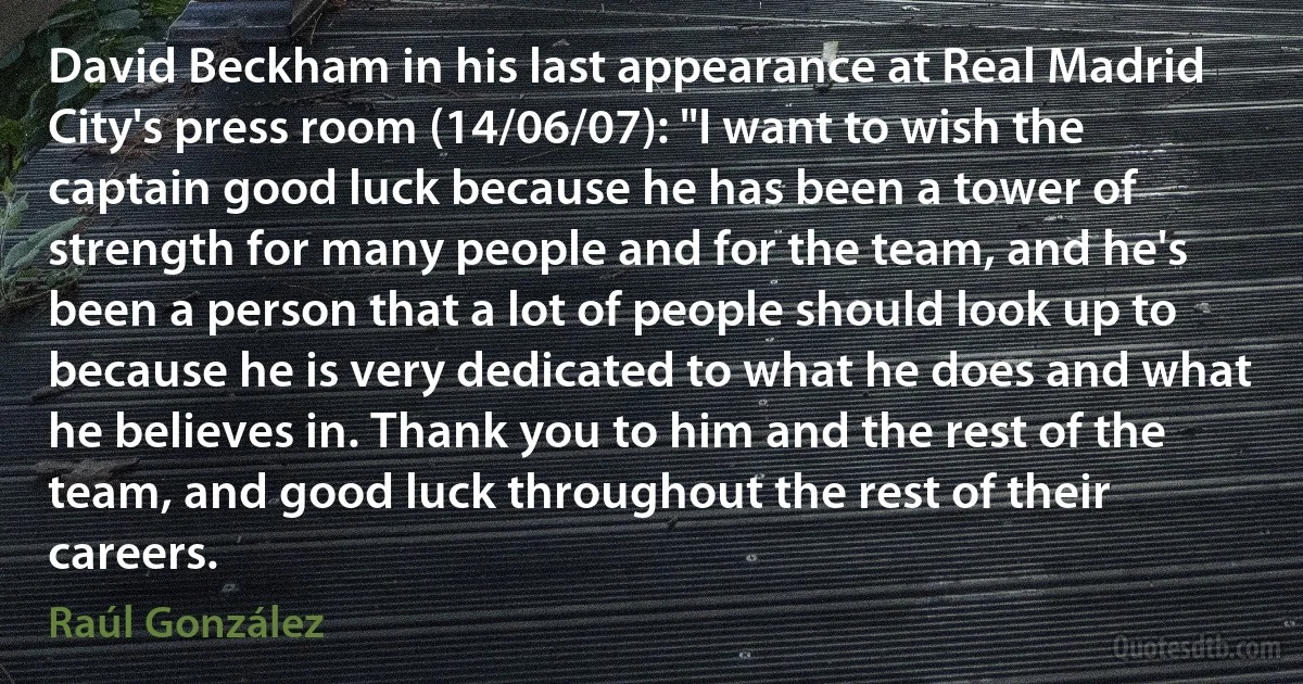 David Beckham in his last appearance at Real Madrid City's press room (14/06/07): "I want to wish the captain good luck because he has been a tower of strength for many people and for the team, and he's been a person that a lot of people should look up to because he is very dedicated to what he does and what he believes in. Thank you to him and the rest of the team, and good luck throughout the rest of their careers. (Raúl González)