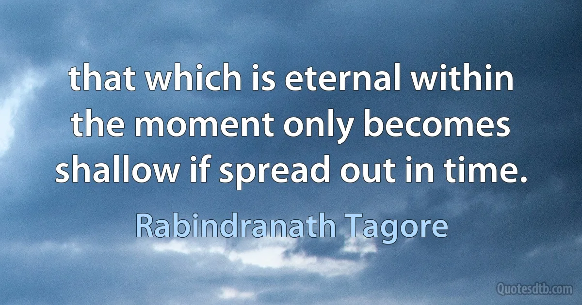 that which is eternal within the moment only becomes shallow if spread out in time. (Rabindranath Tagore)