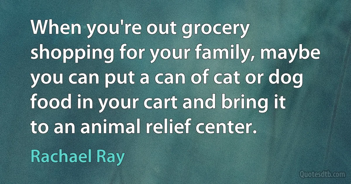 When you're out grocery shopping for your family, maybe you can put a can of cat or dog food in your cart and bring it to an animal relief center. (Rachael Ray)