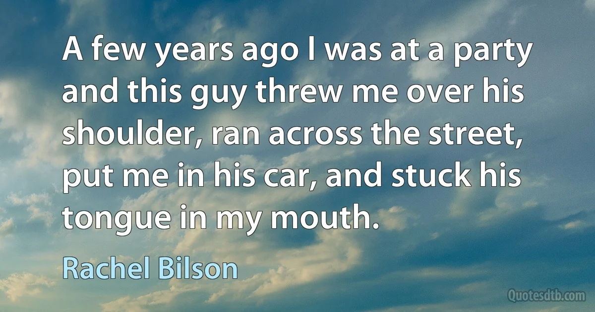 A few years ago I was at a party and this guy threw me over his shoulder, ran across the street, put me in his car, and stuck his tongue in my mouth. (Rachel Bilson)