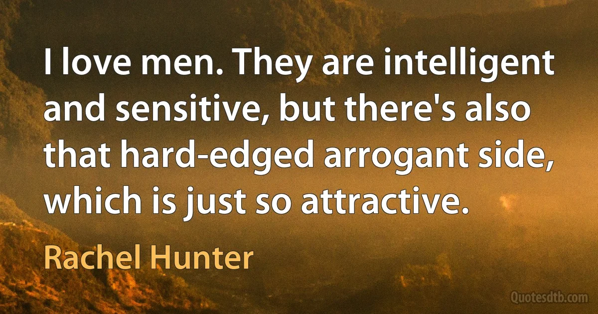 I love men. They are intelligent and sensitive, but there's also that hard-edged arrogant side, which is just so attractive. (Rachel Hunter)